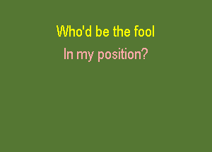 Who'd be the fool
In my position?
