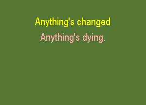 Anything's changed
Anything's dying.
