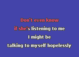 Don't even know
if she's listening to me

I might be

talking to myself hopelessly