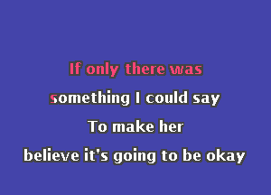 If only there was
something I could say

To make her

believe it's going to be okay