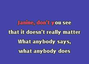 Janine, don't you see
that it doesn't really matter
What anybody says,

what anybody does