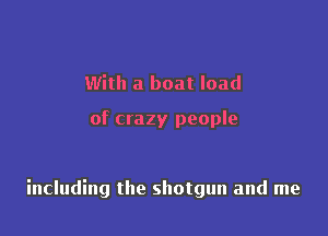 With a boat load

of crazy people

including the shotgun and me