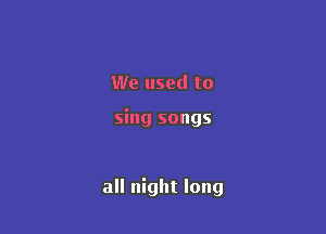 We used to

sing songs

all night long