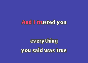 And I trusted you

everything

you said was true