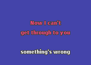 Now I can't

get through to you

something's wrong