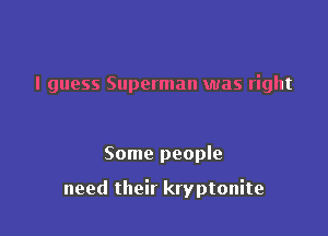 I guess Superman was right

Some people

need their kryptonite