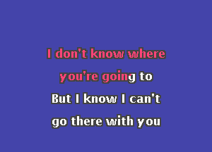I don't know where
you're going to

But I know I can't

go there with you