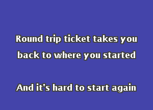 Round trip ticket takes you

back to where you started

And it's hard to start again