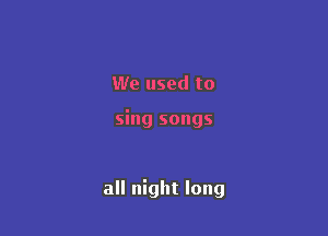 We used to

sing songs

all night long