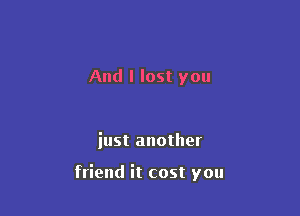 And I lost you

iust another

friend it cost you
