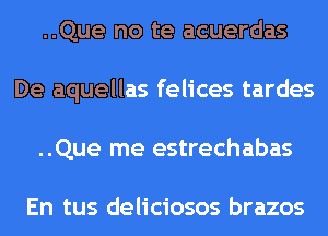 ..Que no te acuerdas
De aquellas felices tardes
..Que me estrechabas

En tus deliciosos brazos