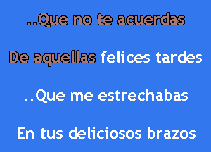 ..Que no te acuerdas
De aquellas felices tardes
..Que me estrechabas

En tus deliciosos brazos