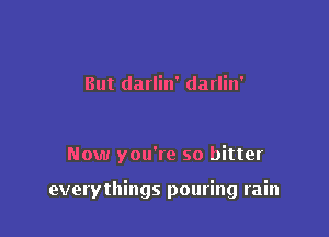 But darlin' darlin'

Now you're so bitter

everythings pouring rain