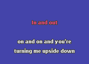 In and out

on and on and you're

turning me upside down