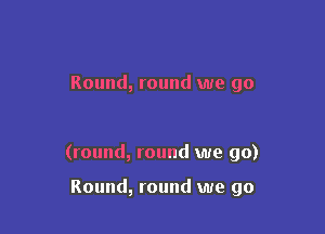 Round, round we go

(round, round we go)

Round, round we go