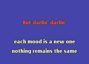 But darlin' darlin'

each mood is a new one

nothing remains the same