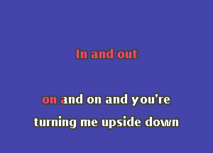 In and out

on and on and you're

turning me upside down