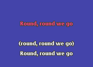 Round, round we go

(round, round we go)

Round, round we go