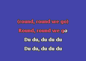 (round, round we go)

Round, round we go
Du du, du du du
Du du, du du du