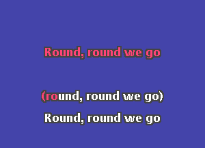 Round, round we go

(round, round we go)

Round, round we go