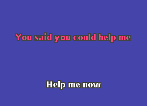 You said you could help me

Help me now