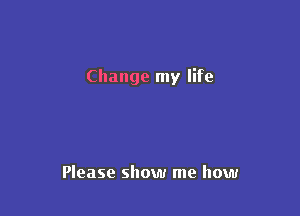 Change my life

Please show me how