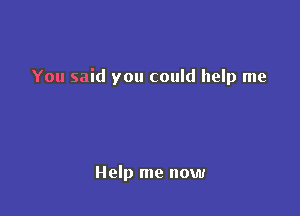 You said you could help me

Help me now