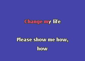 Change my life

Please show me how,

how
