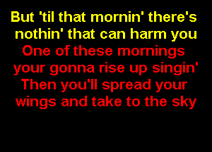 But 'til that mornin' there's
nothin' that can harm you
One of these mornings
your gonna rise up singin'
Then you'll spread your
wings and take to the sky