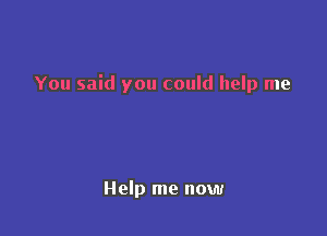 You said you could help me

Help me now