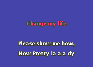Change my life

Please show me how,

How Pretty la a a dy