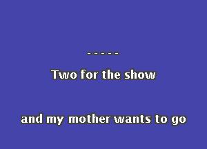 Two for the show

and my mother wants to go