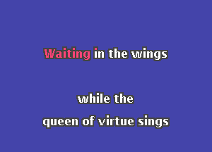 Waiting in the wings

while the

queen of virtue sings