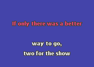 If only there was a better

way to go,

two for the show