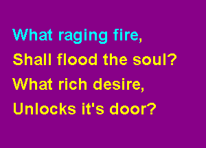 What raging fire,
Shall flood the soul?

What rich desire,
Unlocks it's door?