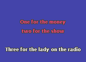 One for the money

two for the show

Three for the lady on the radio