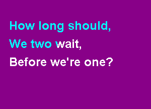 How long should,
We two wait,

Before we're one?