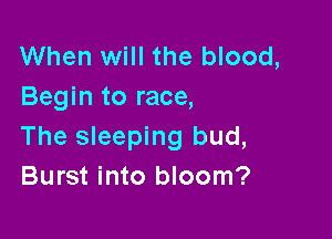When will the blood,
Begin to race,

The sleeping bud,
Burst into bloom?