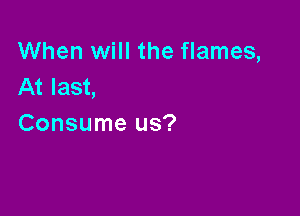 When will the flames,
At last,

Consume us?