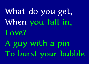 What do you get,
When you fall in,
Love?

A guy with a pin

To burst your bubble