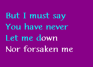 But I must say
You have never

Let me down
Nor forsaken me