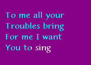 To me all your
Troubles bring

For me I want
You to sing