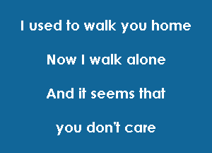 I used to walk you home
Now I walk alone

And if seems that

you don't care