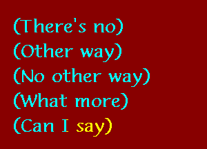 (There's no)
(Other way)

(No other way)
(What more)
(Can I say)