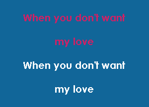 When you don't want

my love