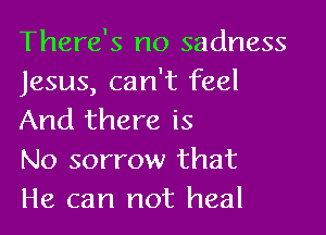There's no sadness
Jesus, can't feel

And there is
No sorrow that
He can not heal
