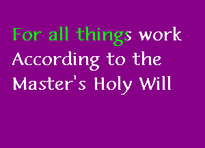For all things work
According to the

Master's Holy Will