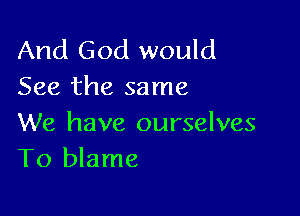 And God would
See the same

We have ourselves
To blame