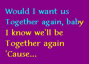 Would I want us
Together again, baby

I know we'll be
Together again
'Cause...