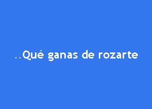 ..Qur-3 ganas de rozarte